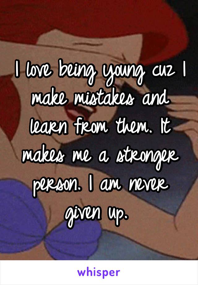 I love being young cuz I make mistakes and learn from them. It makes me a stronger person. I am never given up. 