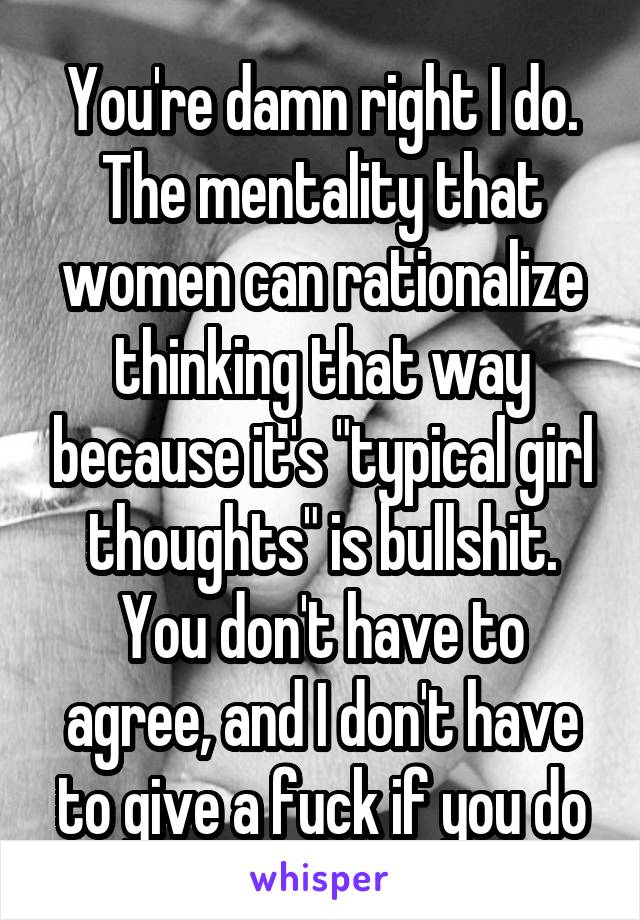 You're damn right I do. The mentality that women can rationalize thinking that way because it's "typical girl thoughts" is bullshit. You don't have to agree, and I don't have to give a fuck if you do
