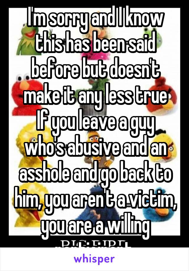 I'm sorry and I know this has been said before but doesn't make it any less true
If you leave a guy who's abusive and an asshole and go back to him, you aren't a victim, you are a willing participant 