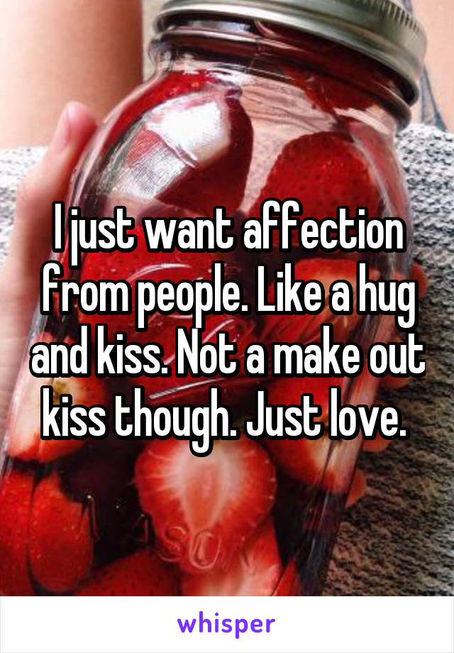 I just want affection from people. Like a hug and kiss. Not a make out kiss though. Just love. 