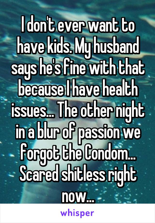 I don't ever want to have kids. My husband says he's fine with that because I have health issues... The other night in a blur of passion we forgot the Condom... Scared shitless right now...