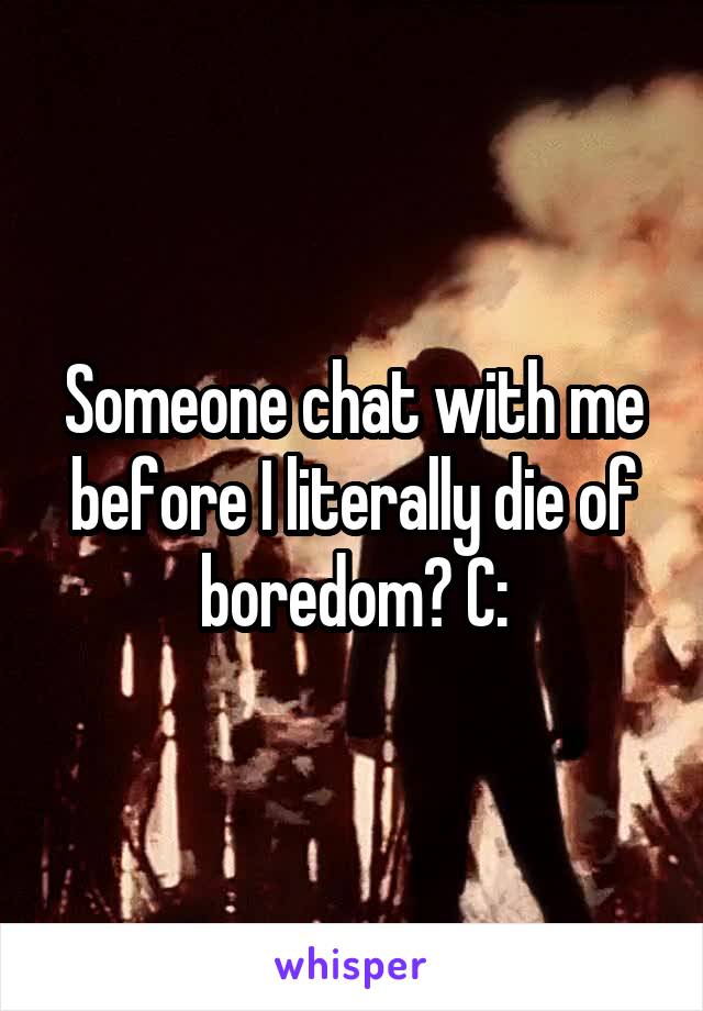 Someone chat with me before I literally die of boredom? C: