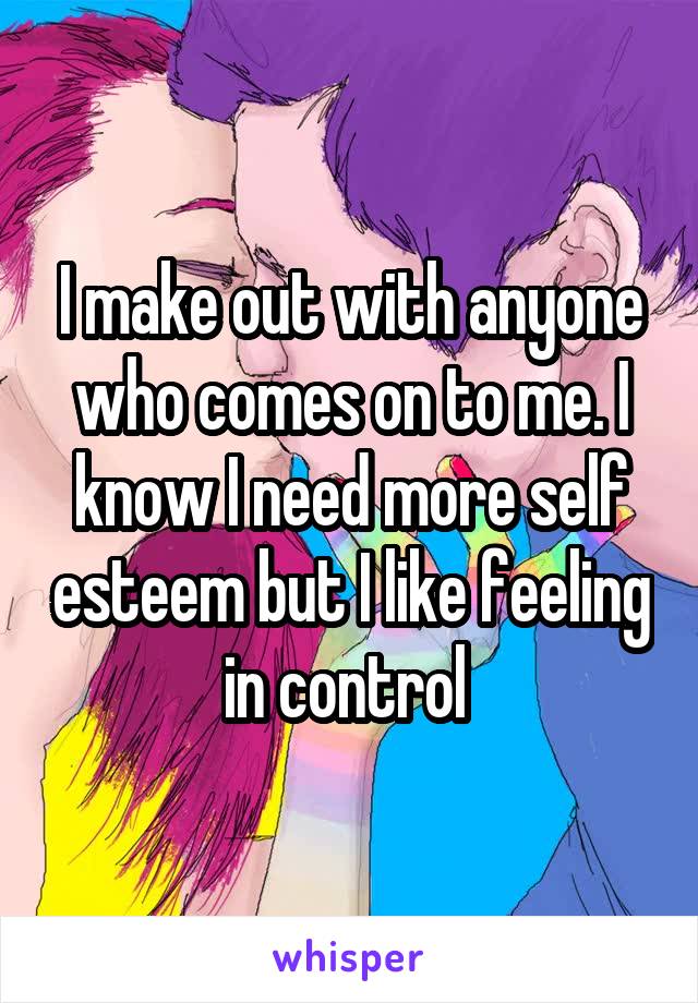 I make out with anyone who comes on to me. I know I need more self esteem but I like feeling in control 