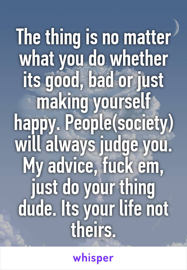 The thing is no matter what you do whether its good, bad or just making yourself happy. People(society) will always judge you. My advice, fuck em, just do your thing dude. Its your life not theirs.