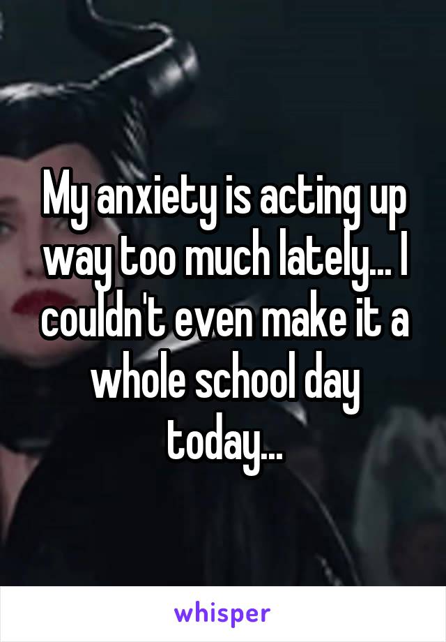 My anxiety is acting up way too much lately... I couldn't even make it a whole school day today...