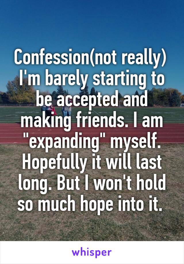 Confession(not really) 
I'm barely starting to be accepted and making friends. I am "expanding" myself. Hopefully it will last long. But I won't hold so much hope into it. 