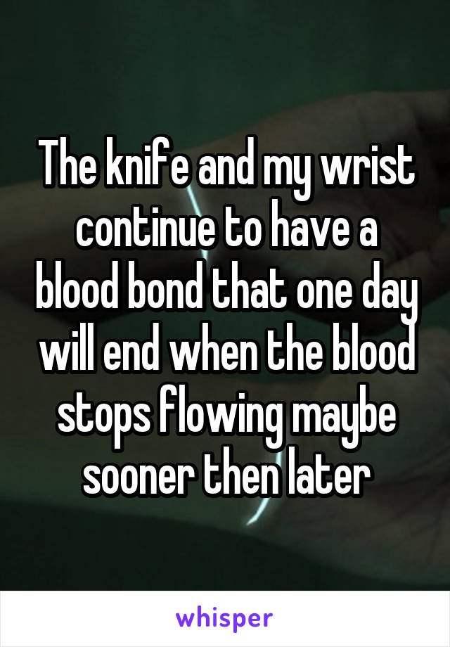 The knife and my wrist continue to have a blood bond that one day will end when the blood stops flowing maybe sooner then later