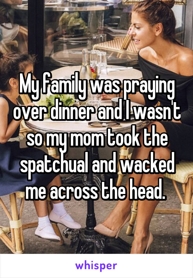 My family was praying over dinner and I wasn't so my mom took the spatchual and wacked me across the head. 