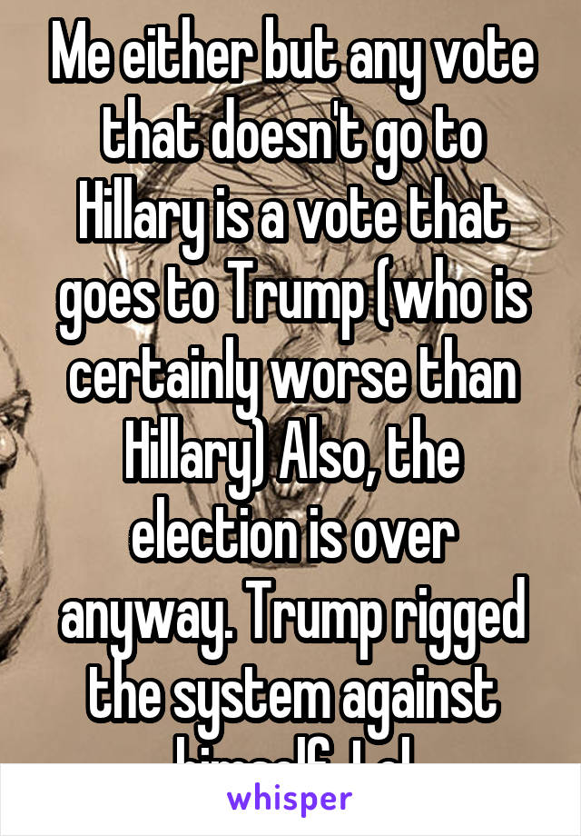 Me either but any vote that doesn't go to Hillary is a vote that goes to Trump (who is certainly worse than Hillary) Also, the election is over anyway. Trump rigged the system against himself. Lol