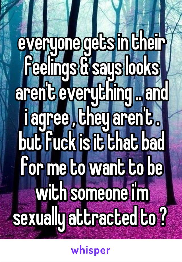 everyone gets in their feelings & says looks aren't everything .. and i agree , they aren't . but fuck is it that bad for me to want to be with someone i'm sexually attracted to ? 
