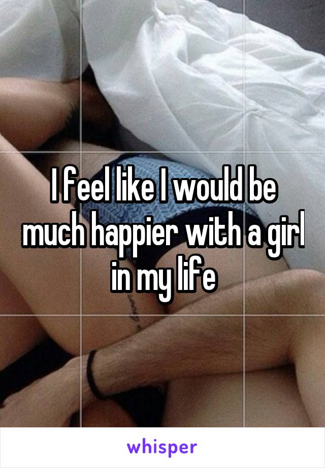 I feel like I would be much happier with a girl in my life