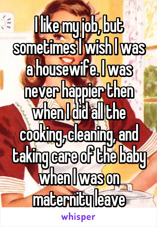 I like my job, but sometimes I wish I was a housewife. I was never happier then when I did all the cooking, cleaning, and taking care of the baby when I was on maternity leave