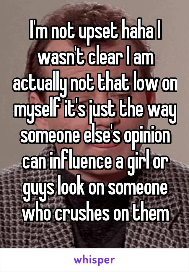 I'm not upset haha I wasn't clear I am actually not that low on myself it's just the way someone else's opinion can influence a girl or guys look on someone who crushes on them
