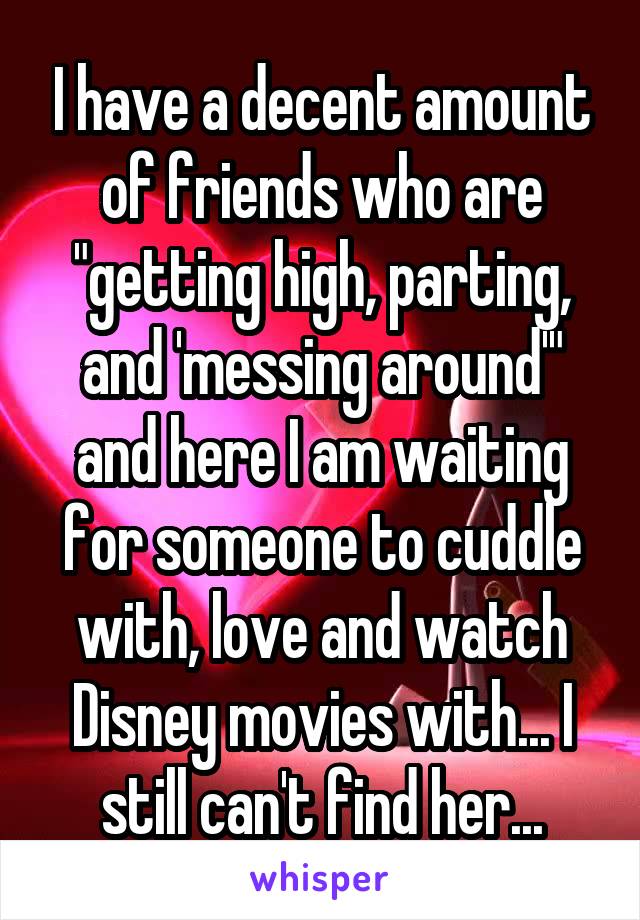 I have a decent amount of friends who are "getting high, parting, and 'messing around'" and here I am waiting for someone to cuddle with, love and watch Disney movies with... I still can't find her...