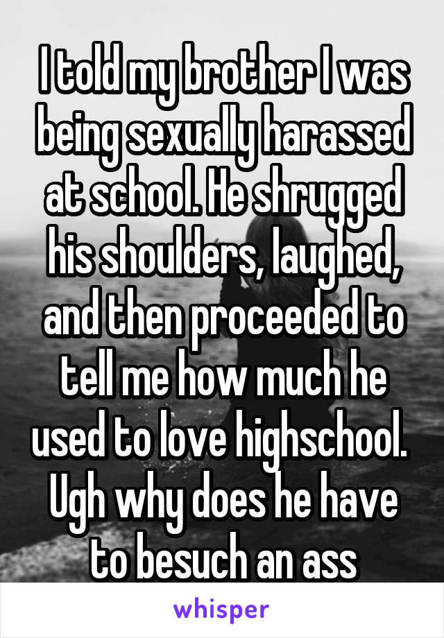 I told my brother I was being sexually harassed at school. He shrugged his shoulders, laughed, and then proceeded to tell me how much he used to love highschool. 
Ugh why does he have to besuch an ass