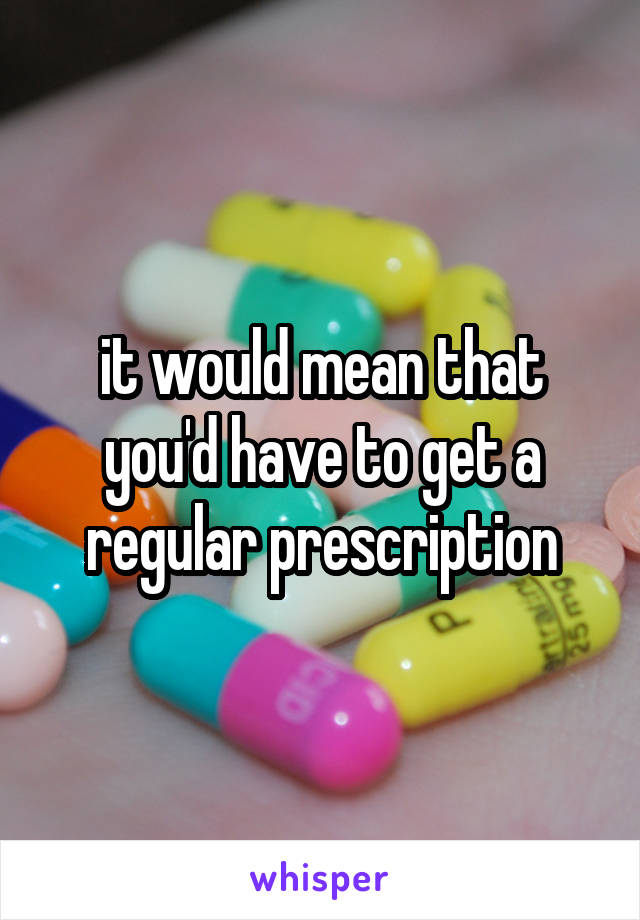 it would mean that you'd have to get a regular prescription