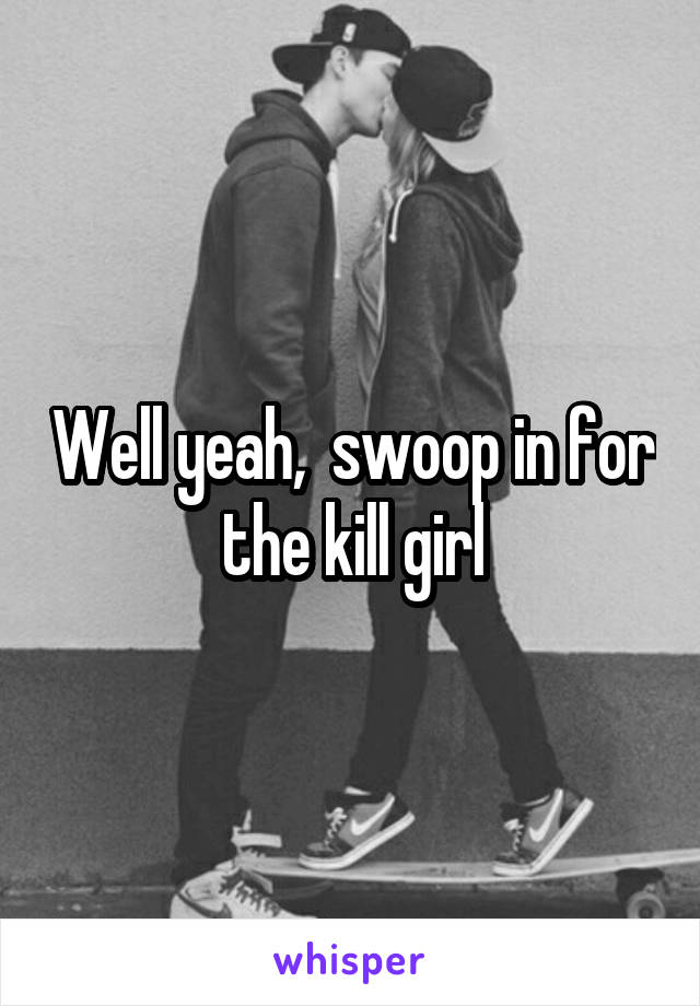 Well yeah,  swoop in for the kill girl
