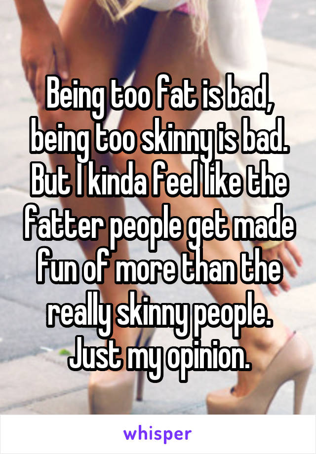 Being too fat is bad, being too skinny is bad. But I kinda feel like the fatter people get made fun of more than the really skinny people. Just my opinion.