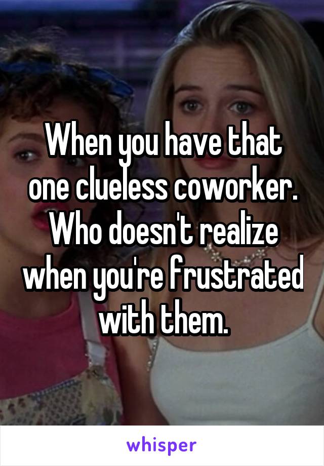 When you have that one clueless coworker. Who doesn't realize when you're frustrated with them.