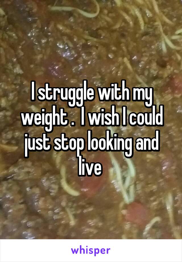 I struggle with my weight .  I wish I could just stop looking and live 