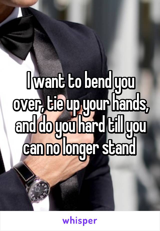 I want to bend you over, tie up your hands, and do you hard till you can no longer stand 