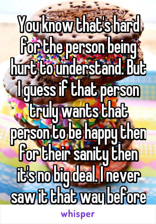 You know that's hard for the person being hurt to understand. But I guess if that person truly wants that person to be happy then for their sanity then it's no big deal. I never saw it that way before