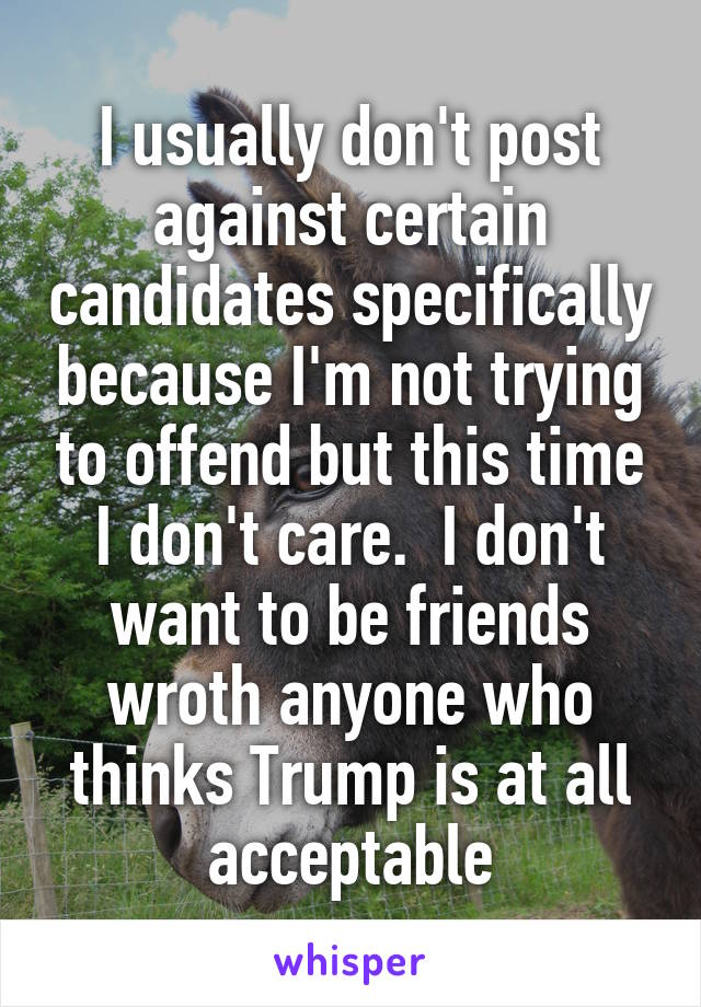 I usually don't post against certain candidates specifically because I'm not trying to offend but this time I don't care.  I don't want to be friends wroth anyone who thinks Trump is at all acceptable