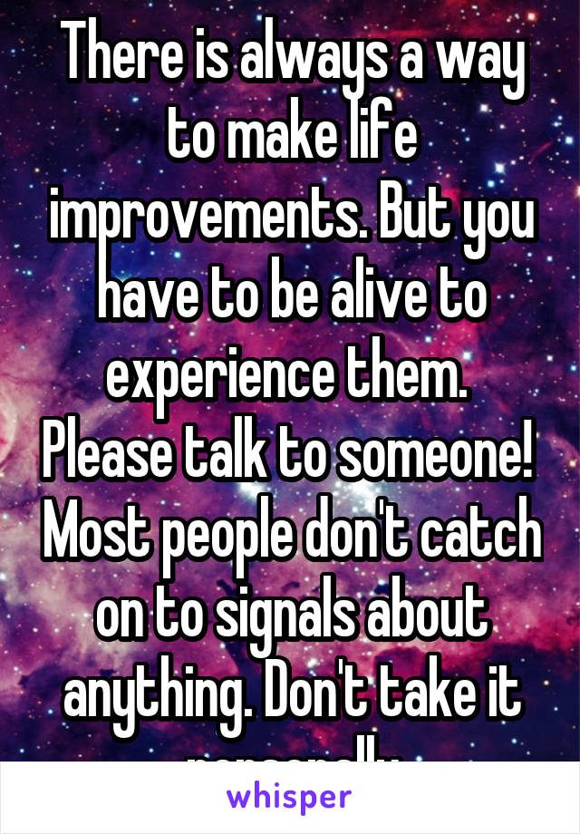 There is always a way to make life improvements. But you have to be alive to experience them.  Please talk to someone!  Most people don't catch on to signals about anything. Don't take it personally