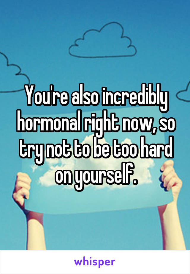 You're also incredibly hormonal right now, so try not to be too hard on yourself.
