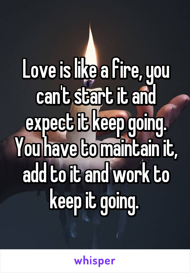 Love is like a fire, you can't start it and expect it keep going. You have to maintain it, add to it and work to keep it going. 