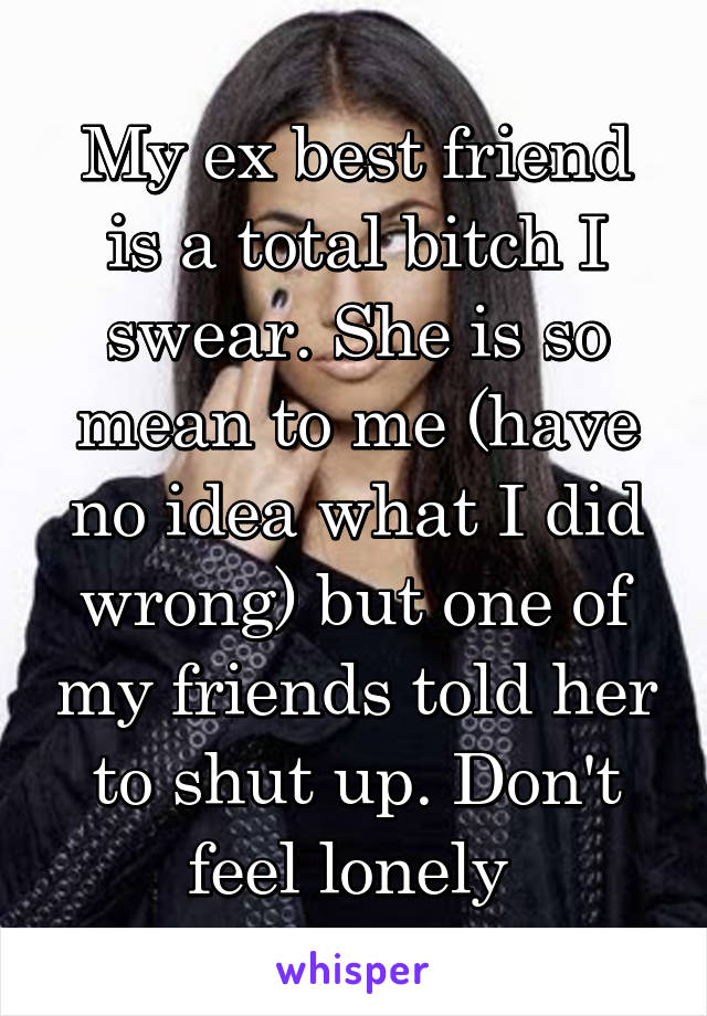 My ex best friend is a total bitch I swear. She is so mean to me (have no idea what I did wrong) but one of my friends told her to shut up. Don't feel lonely 