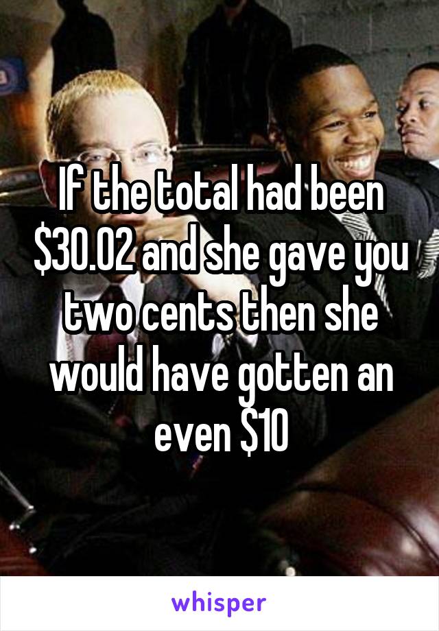 If the total had been $30.02 and she gave you two cents then she would have gotten an even $10