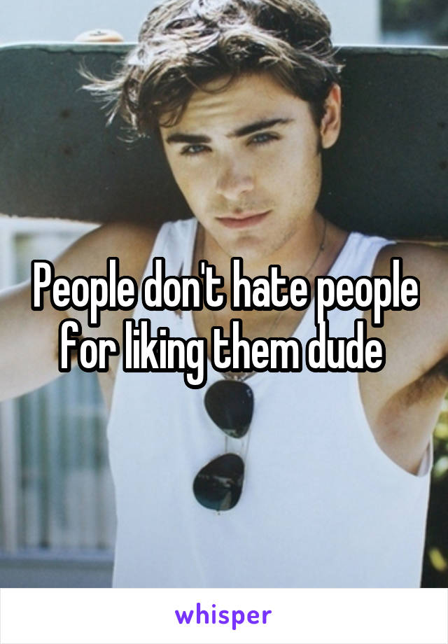 People don't hate people for liking them dude 