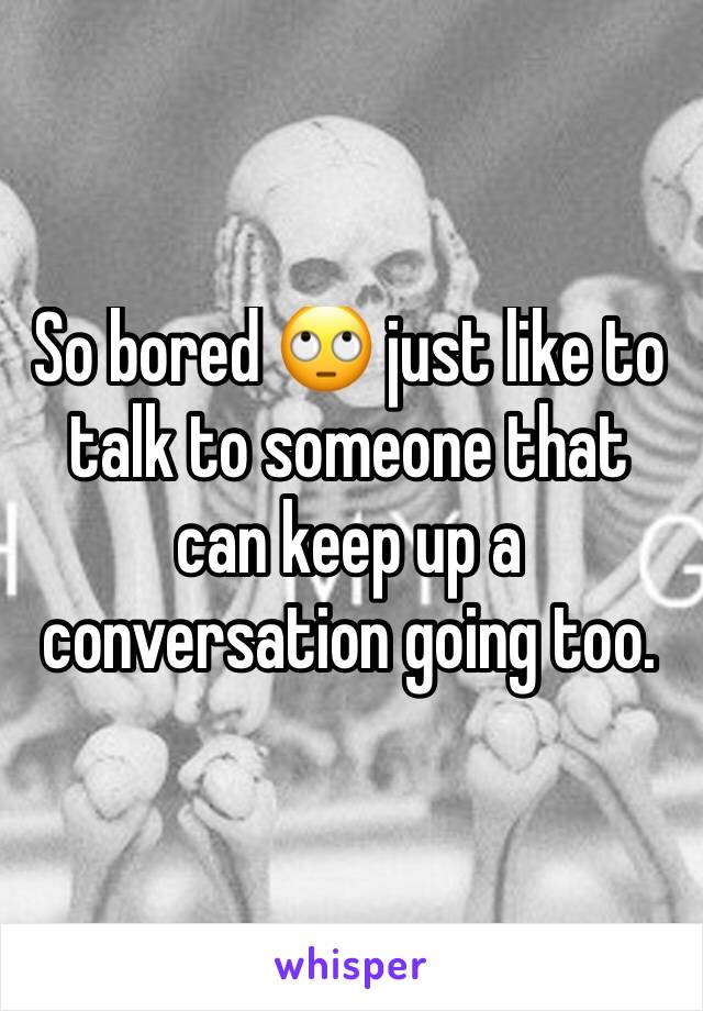 So bored 🙄 just like to talk to someone that can keep up a conversation going too. 