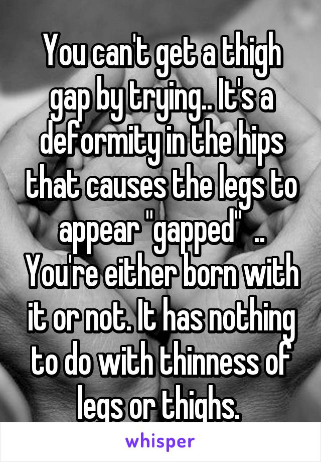 You can't get a thigh gap by trying.. It's a deformity in the hips that causes the legs to appear "gapped"  .. You're either born with it or not. It has nothing to do with thinness of legs or thighs. 