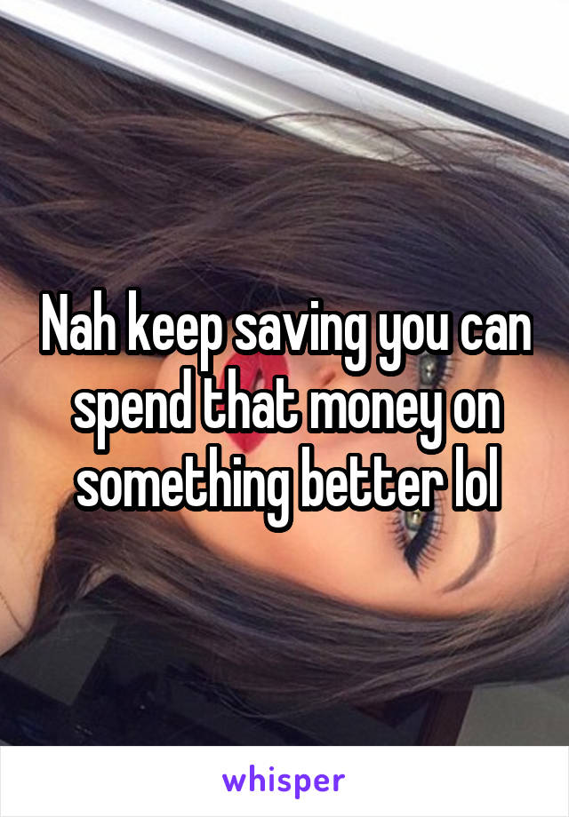 Nah keep saving you can spend that money on something better lol