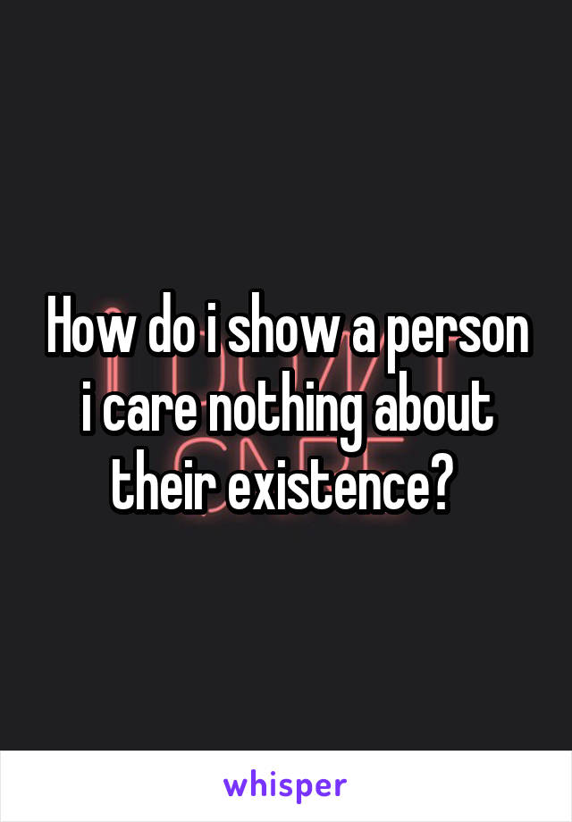 How do i show a person i care nothing about their existence? 