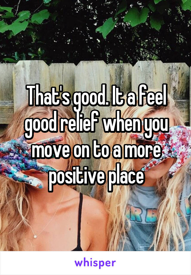 That's good. It a feel good relief when you move on to a more positive place