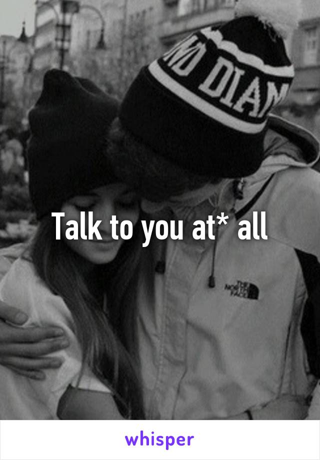 Talk to you at* all