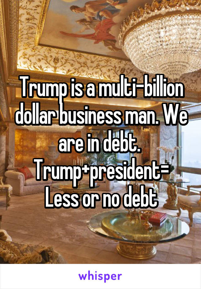 Trump is a multi-billion dollar business man. We are in debt. 
Trump+president=
Less or no debt