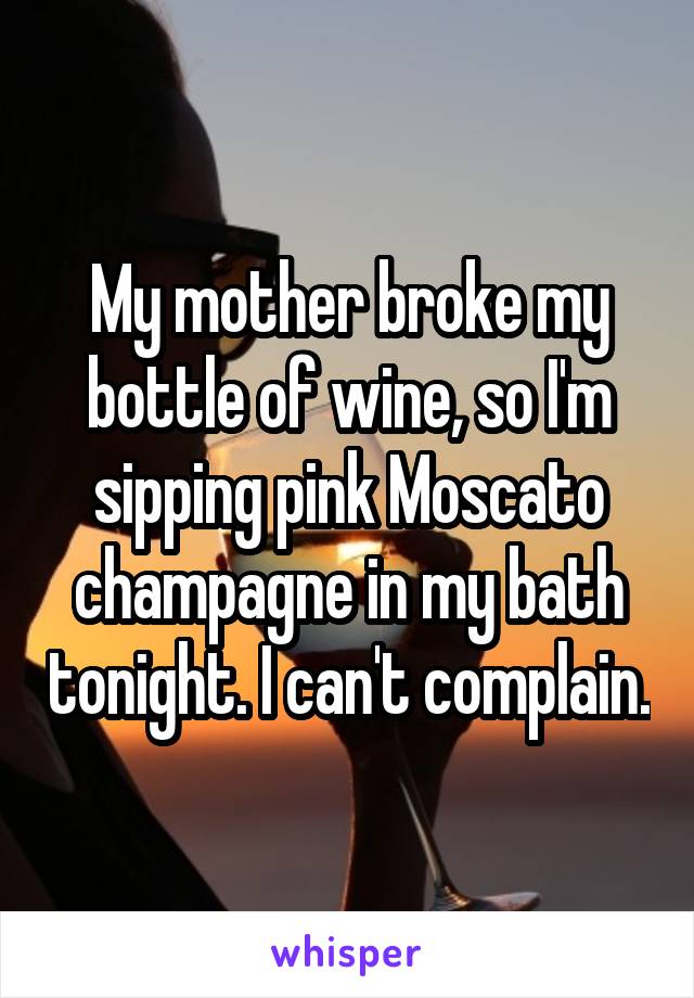 My mother broke my bottle of wine, so I'm sipping pink Moscato champagne in my bath tonight. I can't complain.