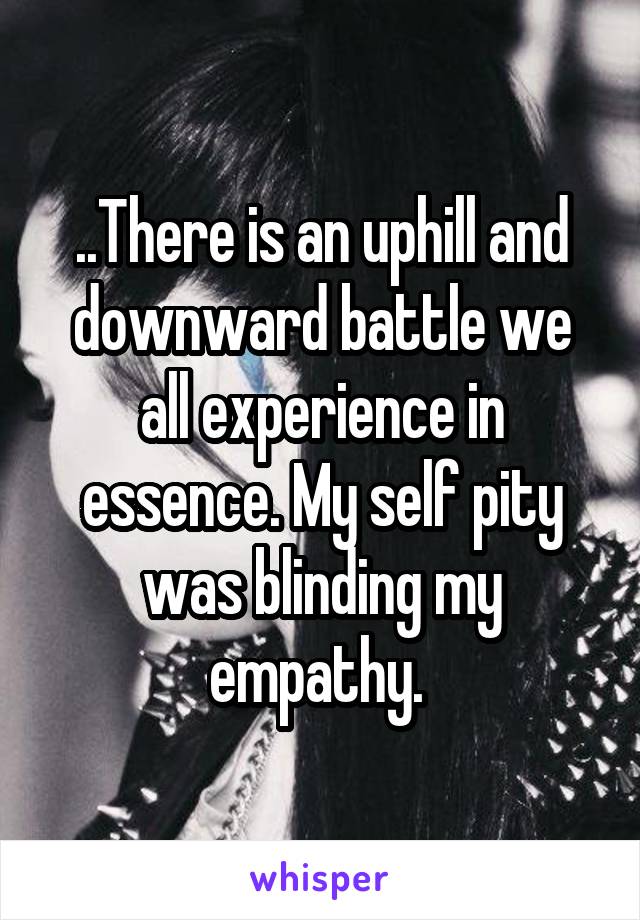 ..There is an uphill and downward battle we all experience in essence. My self pity was blinding my empathy. 
