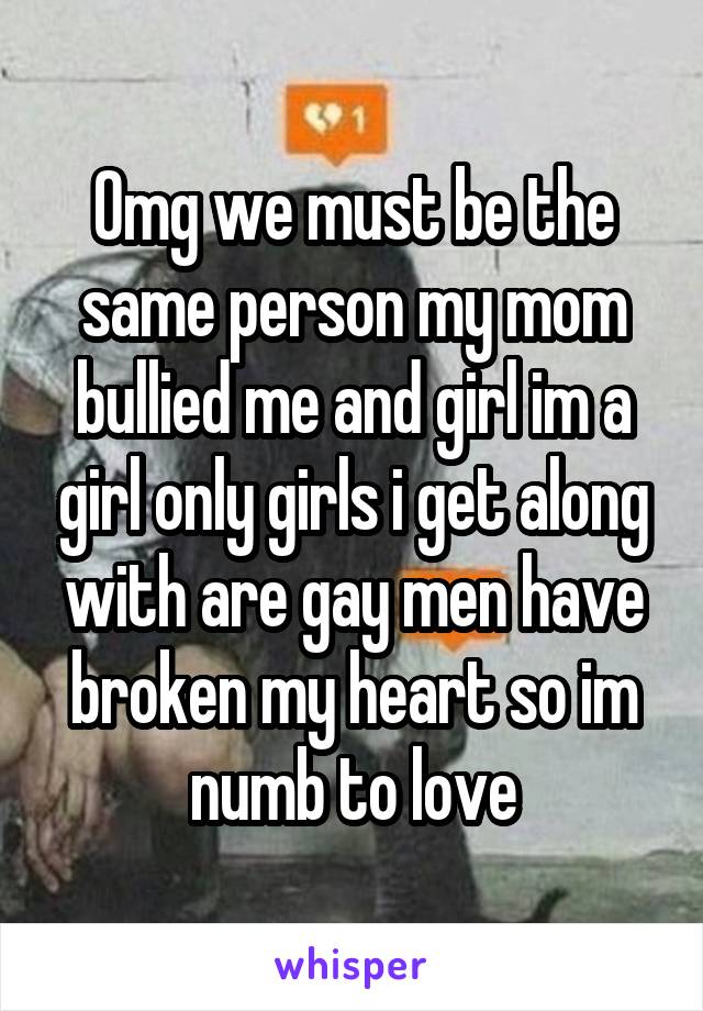 Omg we must be the same person my mom bullied me and girl im a girl only girls i get along with are gay men have broken my heart so im numb to love