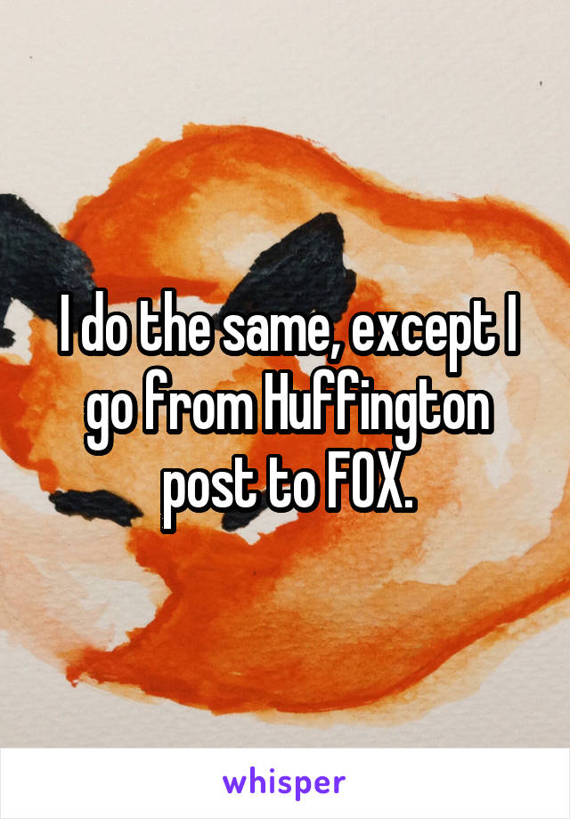 I do the same, except I go from Huffington post to FOX.