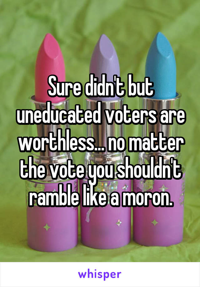 Sure didn't but uneducated voters are worthless... no matter the vote you shouldn't ramble like a moron.