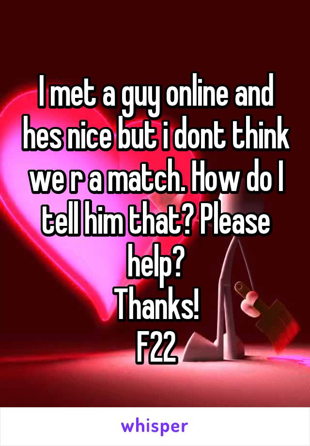 I met a guy online and hes nice but i dont think we r a match. How do I tell him that? Please help?
Thanks!
F22