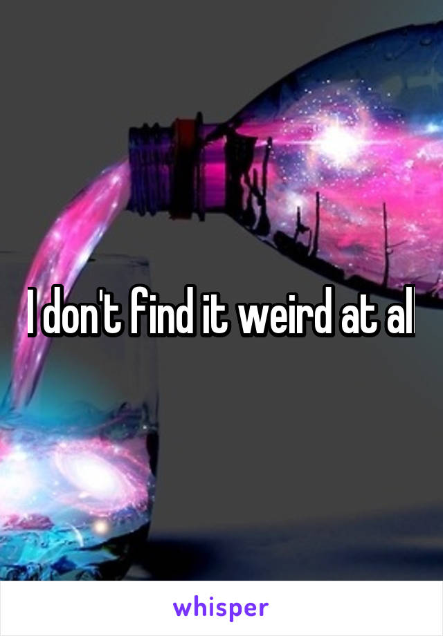 I don't find it weird at all