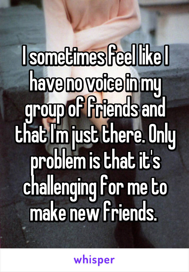 I sometimes feel like I have no voice in my group of friends and that I'm just there. Only problem is that it's challenging for me to make new friends. 