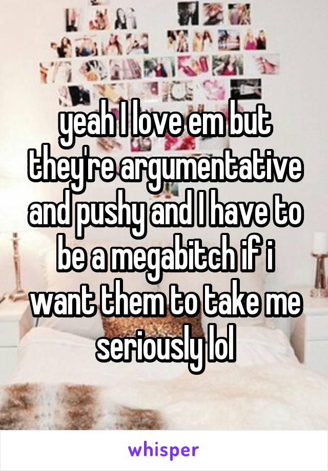 yeah I love em but they're argumentative and pushy and I have to be a megabitch if i want them to take me seriously lol