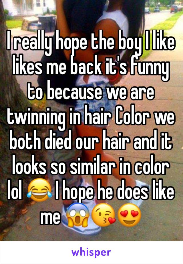 I really hope the boy I like likes me back it's funny to because we are twinning in hair Color we both died our hair and it looks so similar in color lol 😂 I hope he does like me 😱😘😍